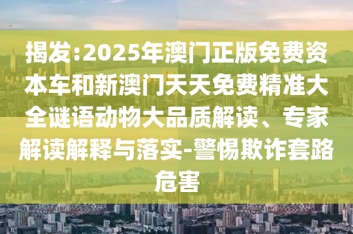 揭發(fā):2025年澳門(mén)正版免費(fèi)資本車(chē)和新澳門(mén)天天免費(fèi)精準(zhǔn)大全謎語(yǔ)動(dòng)物大品質(zhì)解讀、專(zhuān)家解讀解釋與落實(shí)-警惕欺詐套路危害