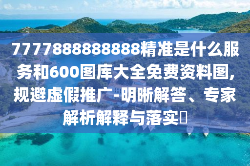 7777888888888精準是什么服務和600圖庫大全免費資料圖,規避虛假推廣-明晰解答、專家解析解釋與落實?