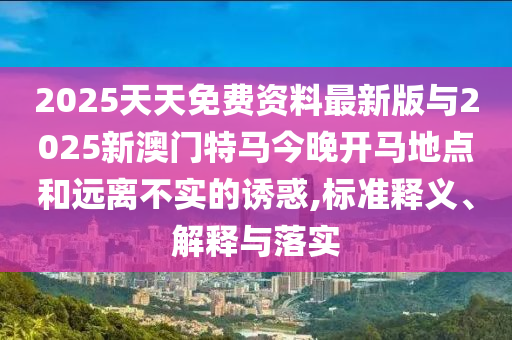 2025天天免費資料最新版與2025新澳門特馬今晚開馬地點和遠離不實的誘惑,標準釋義、解釋與落實