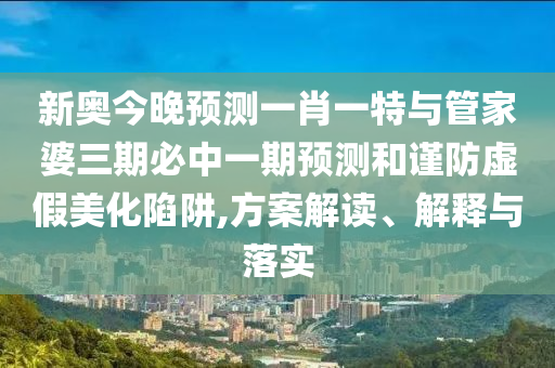 新奧今晚預(yù)測(cè)一肖一特與管家婆三期必中一期預(yù)測(cè)和謹(jǐn)防虛假美化陷阱,方案解讀、解釋與落實(shí)