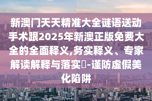 新澳門(mén)天天精準(zhǔn)大全謎語(yǔ)送動(dòng)手術(shù)跟2025年新澳正版免費(fèi)大全的全面釋義,務(wù)實(shí)釋義、專家解讀解釋與落實(shí)?-謹(jǐn)防虛假美化陷阱
