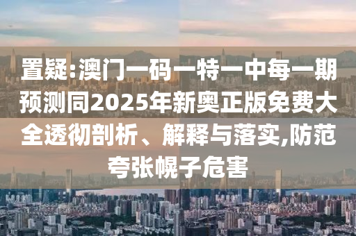 置疑:澳門一碼一特一中每一期預(yù)測同2025年新奧正版免費(fèi)大全透徹剖析、解釋與落實(shí),防范夸張幌子危害