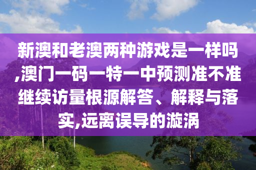新澳和老澳兩種游戲是一樣嗎,澳門一碼一特一中預測準不準繼續訪量根源解答、解釋與落實,遠離誤導的漩渦