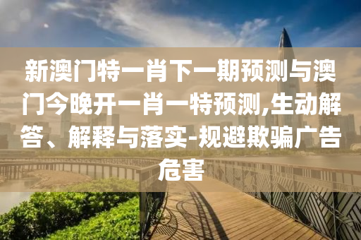 新澳門特一肖下一期預(yù)測與澳門今晚開一肖一特預(yù)測,生動(dòng)解答、解釋與落實(shí)-規(guī)避欺騙廣告危害