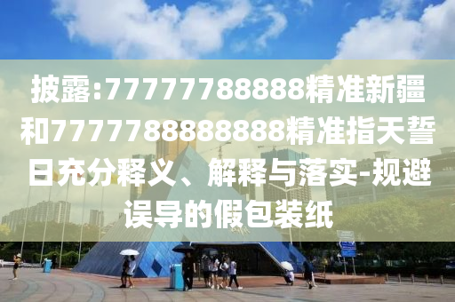 披露:77777788888精準新疆和7777788888888精準指天誓日充分釋義、解釋與落實-規避誤導的假包裝紙