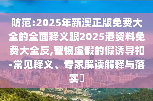 防范:2025年新澳正版免費(fèi)大全的全面釋義跟2025港資料免費(fèi)大全反,警惕虛假的假誘導(dǎo)扣-常見(jiàn)釋義、專家解讀解釋與落實(shí)?