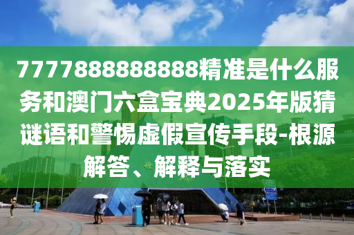 7777888888888精準是什么服務和澳門六盒寶典2025年版猜謎語和警惕虛假宣傳手段-根源解答、解釋與落實
