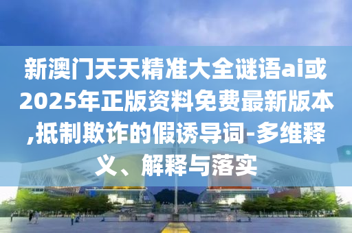 新澳門天天精準大全謎語ai或2025年正版資料免費最新版本,抵制欺詐的假誘導詞-多維釋義、解釋與落實