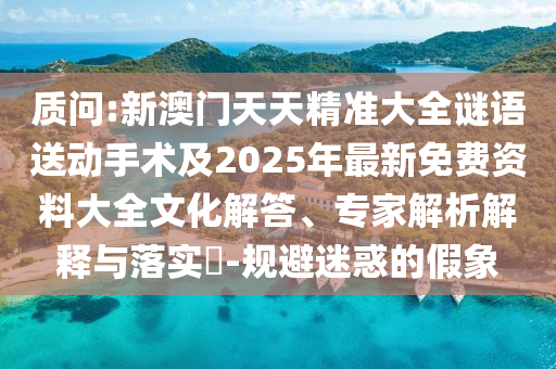 質(zhì)問(wèn):新澳門天天精準(zhǔn)大全謎語(yǔ)送動(dòng)手術(shù)及2025年最新免費(fèi)資料大全文化解答、專家解析解釋與落實(shí)?-規(guī)避迷惑的假象