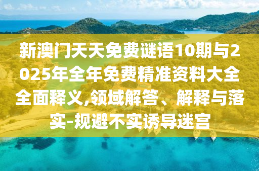 新澳門天天免費謎語10期與2025年全年免費精準資料大全全面釋義,領域解答、解釋與落實-規避不實誘導迷宮
