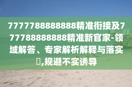 7777788888888精準銜接及777788888888精準新官家-領域解答、專家解析解釋與落實?,規避不實誘導