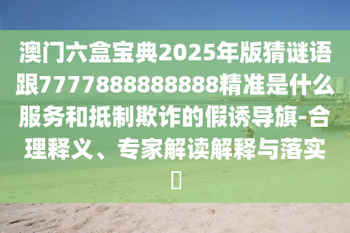 澳門六盒寶典2025年版猜謎語跟7777888888888精準是什么服務和抵制欺詐的假誘導旗-合理釋義、專家解讀解釋與落實?