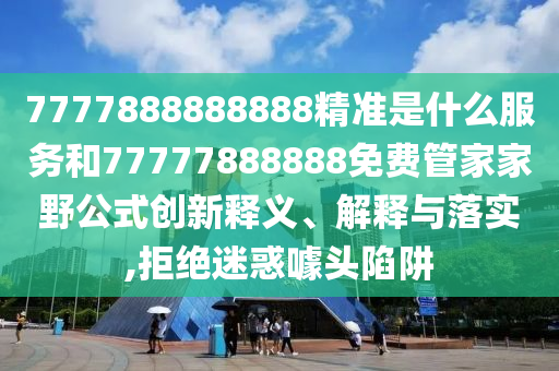 7777888888888精準是什么服務(wù)和77777888888免費管家家野公式創(chuàng)新釋義、解釋與落實,拒絕迷惑噱頭陷阱