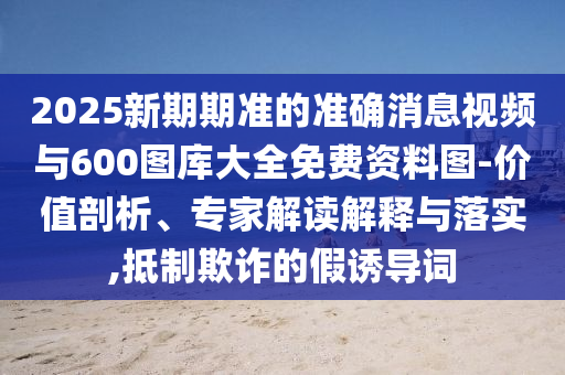 2025新期期準的準確消息視頻與600圖庫大全免費資料圖-價值剖析、專家解讀解釋與落實,抵制欺詐的假誘導詞
