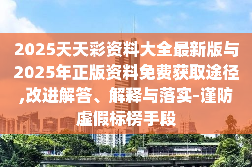 2025天天彩資料大全最新版與2025年正版資料免費獲取途徑,改進解答、解釋與落實-謹防虛假標榜手段
