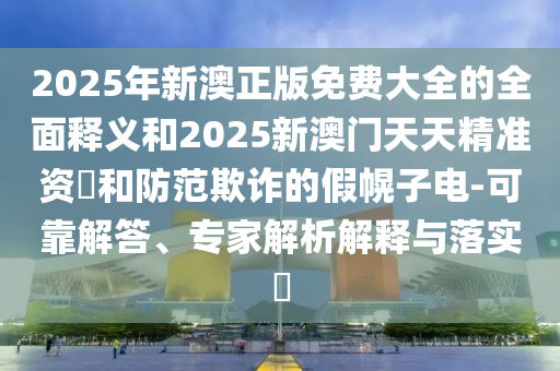 2025年新澳正版免費大全的全面釋義和2025新澳門天天精準資枓和防范欺詐的假幌子電-可靠解答、專家解析解釋與落實?