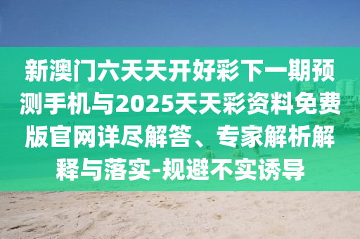 新澳門六天天開好彩下一期預測手機與2025天天彩資料免費版官網詳盡解答、專家解析解釋與落實-規避不實誘導