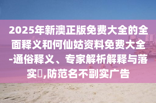 2025年新澳正版免費大全的全面釋義和何仙姑資料免費大全-通俗釋義、專家解析解釋與落實?,防范名不副實廣告