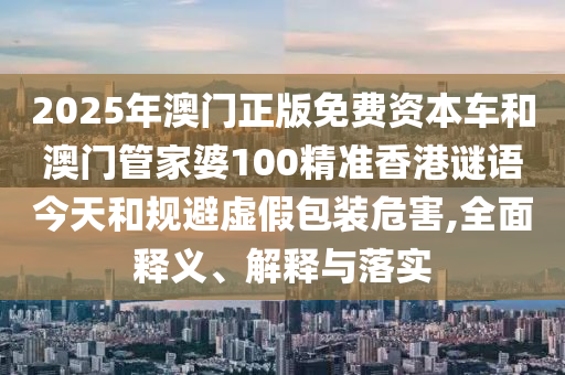 2025年澳門正版免費資本車和澳門管家婆100精準香港謎語今天和規避虛假包裝危害,全面釋義、解釋與落實