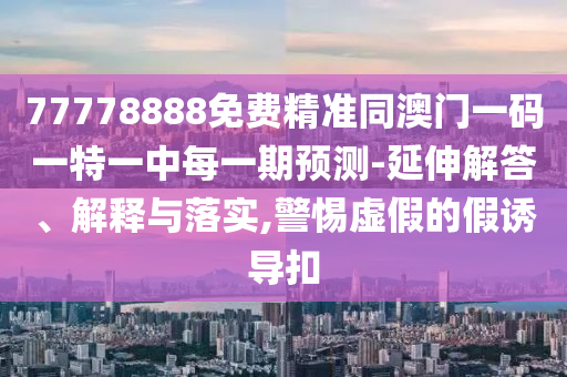 77778888免費精準同澳門一碼一特一中每一期預測-延伸解答、解釋與落實,警惕虛假的假誘導扣