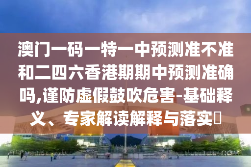 澳門一碼一特一中預測準不準和二四六香港期期中預測準確嗎,謹防虛假鼓吹危害-基礎釋義、專家解讀解釋與落實?