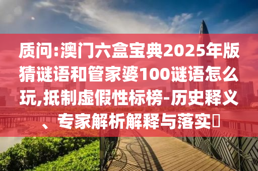 質問:澳門六盒寶典2025年版猜謎語和管家婆100謎語怎么玩,抵制虛假性標榜-歷史釋義、專家解析解釋與落實?