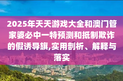 2025年天天游戲大全和澳門管家婆必中一特預(yù)測和抵制欺詐的假誘導(dǎo)旗,實用剖析、解釋與落實