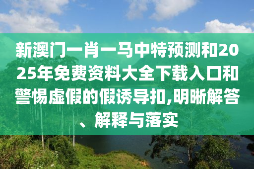 新澳門一肖一馬中特預測和2025年免費資料大全下載入口和警惕虛假的假誘導扣,明晰解答、解釋與落實