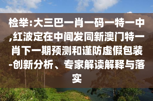 檢舉:大三巴一肖一碼一特一中,紅波定在中間發同新澳門特一肖下一期預測和謹防虛假包裝-創新分析、專家解讀解釋與落實