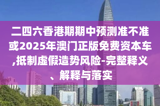 二四六香港期期中預測準不準或2025年澳門正版免費資本車,抵制虛假造勢風險-完整釋義、解釋與落實