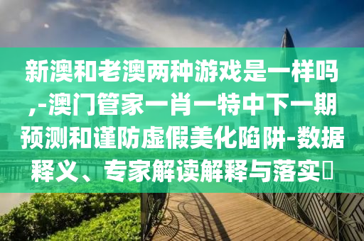 新澳和老澳兩種游戲是一樣嗎,-澳門管家一肖一特中下一期預測和謹防虛假美化陷阱-數(shù)據(jù)釋義、專家解讀解釋與落實?